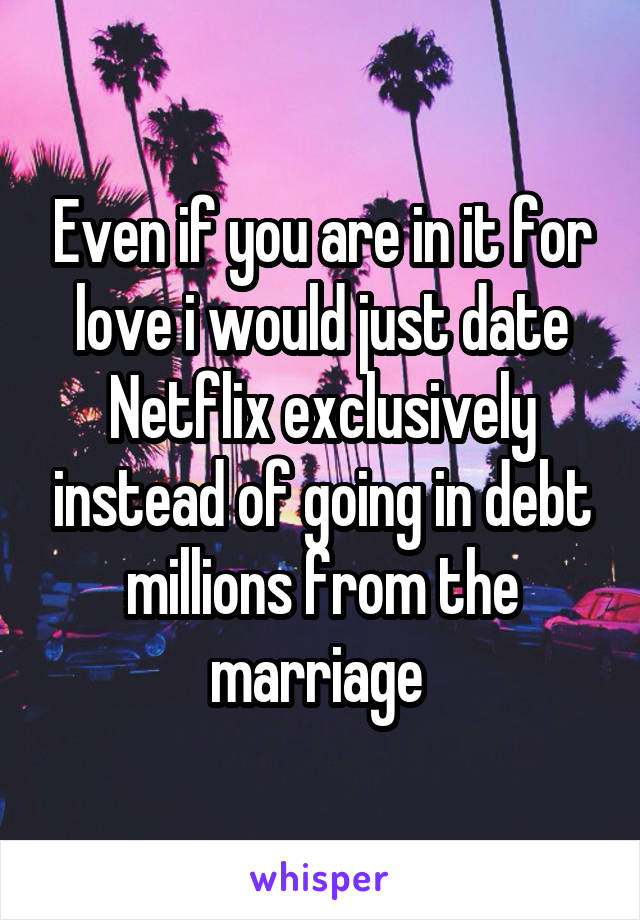 Even if you are in it for love i would just date Netflix exclusively instead of going in debt millions from the marriage 