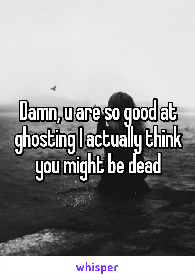 Damn, u are so good at ghosting I actually think you might be dead