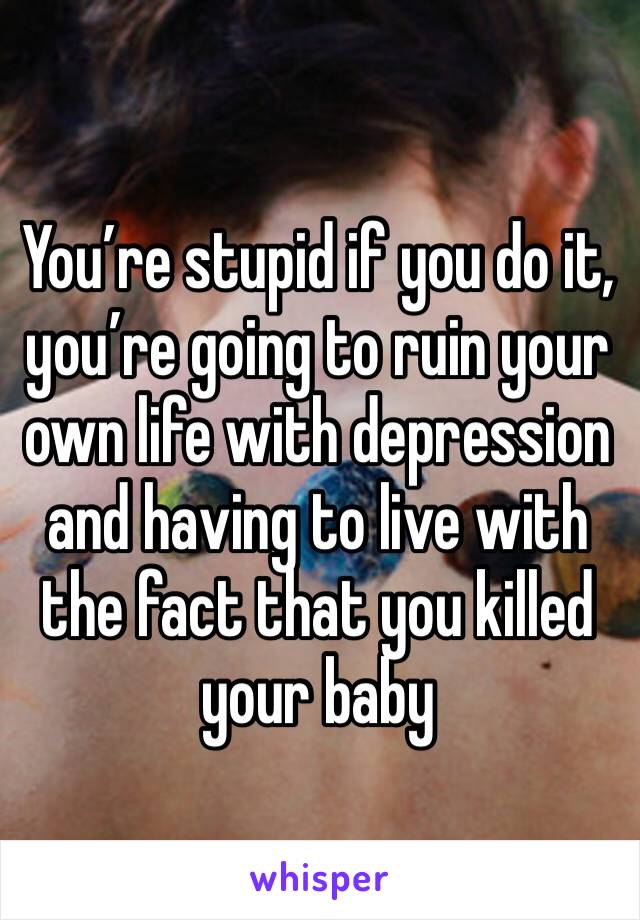 You’re stupid if you do it, you’re going to ruin your own life with depression and having to live with the fact that you killed your baby