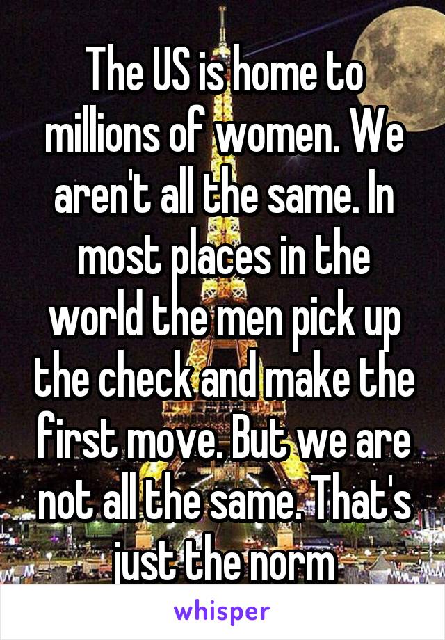 The US is home to millions of women. We aren't all the same. In most places in the world the men pick up the check and make the first move. But we are not all the same. That's just the norm