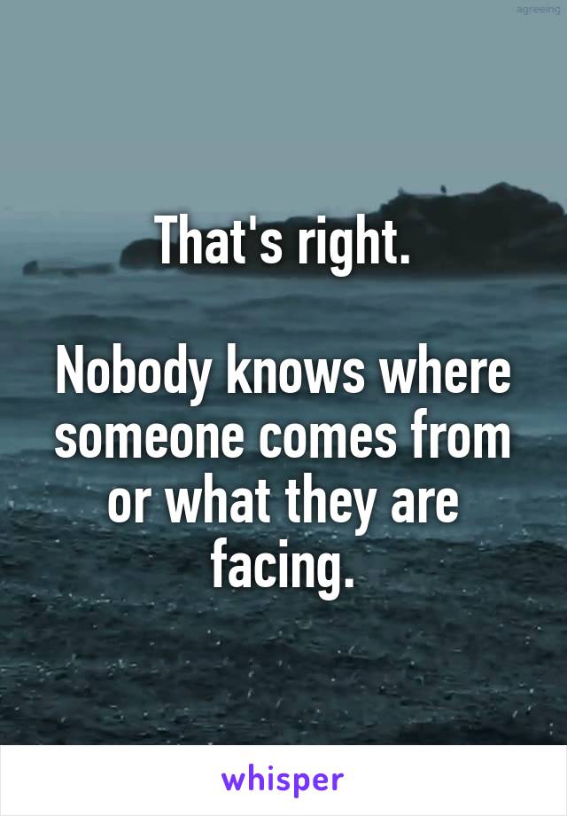 That's right.

Nobody knows where someone comes from or what they are facing.