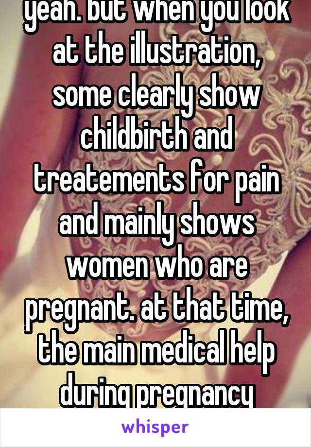 yeah. but when you look at the illustration, some clearly show childbirth and treatements for pain and mainly shows women who are pregnant. at that time, the main medical help during pregnancy were...