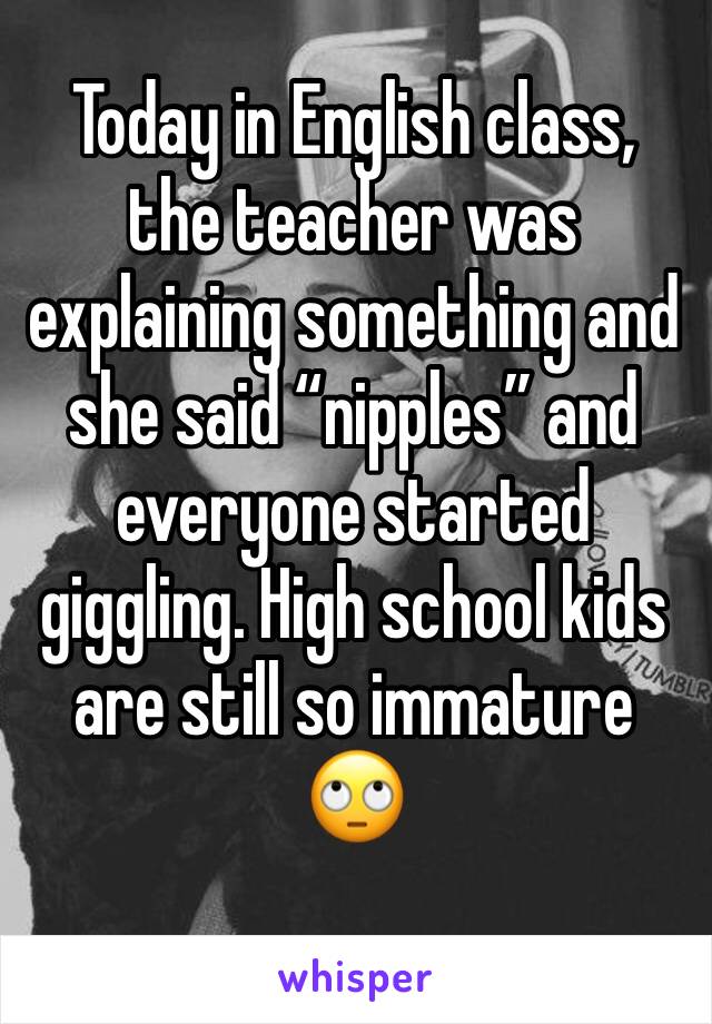 Today in English class, the teacher was explaining something and she said “nipples” and everyone started giggling. High school kids are still so immature 🙄 