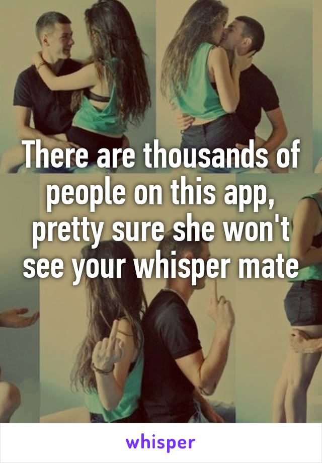 There are thousands of people on this app, pretty sure she won't see your whisper mate 