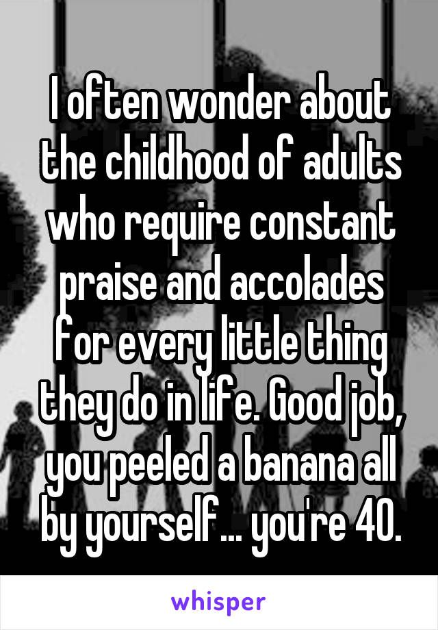 I often wonder about the childhood of adults who require constant praise and accolades for every little thing they do in life. Good job, you peeled a banana all by yourself... you're 40.