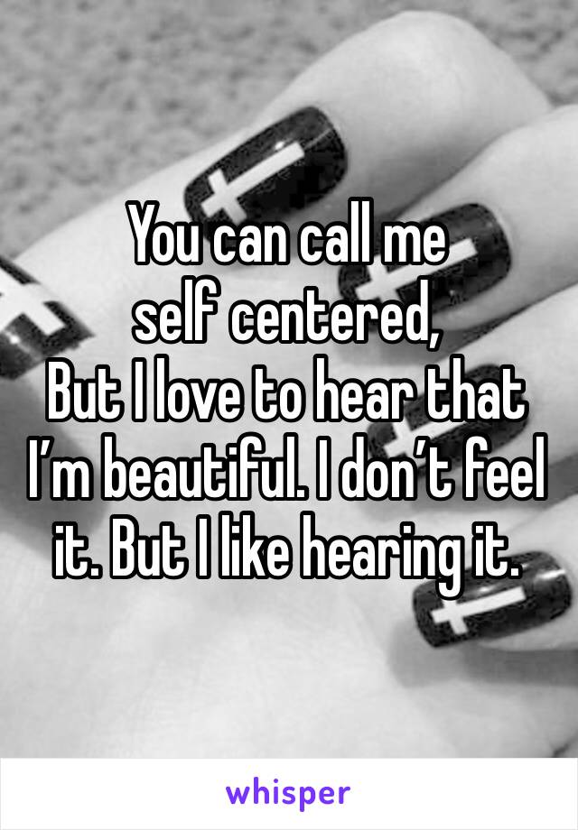 You can call me self centered,
But I love to hear that I’m beautiful. I don’t feel it. But I like hearing it. 