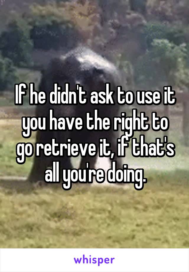 If he didn't ask to use it you have the right to go retrieve it, if that's all you're doing.