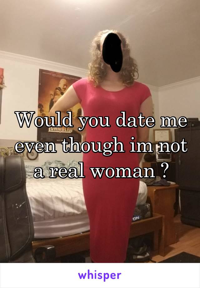 Would you date me even though im not a real woman ?