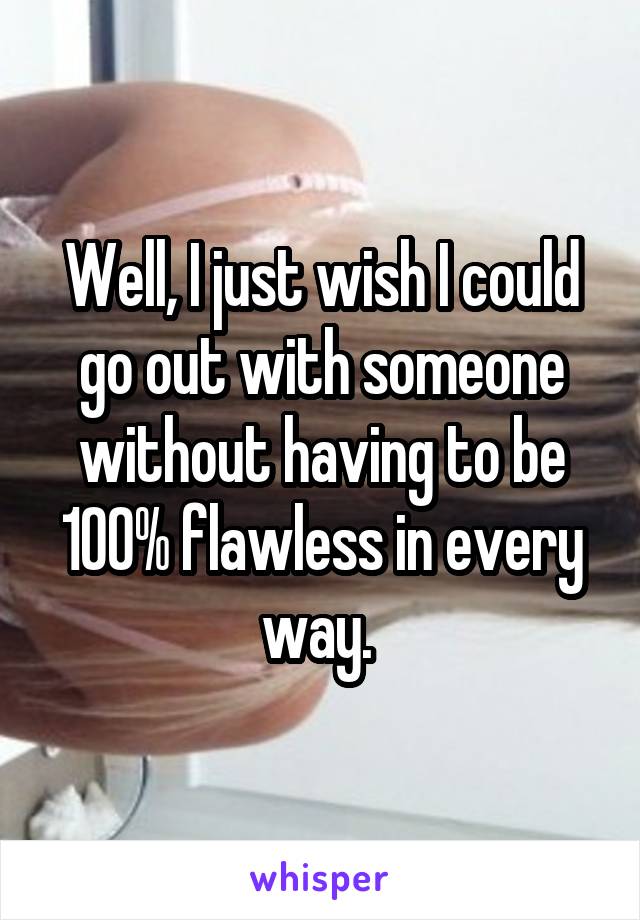 Well, I just wish I could go out with someone without having to be 100% flawless in every way. 