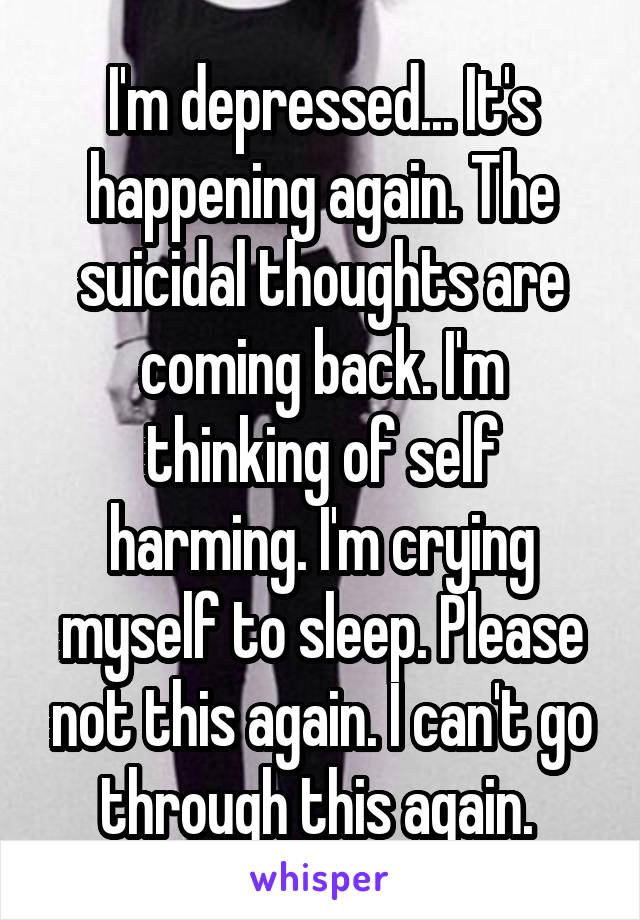 I'm depressed... It's happening again. The suicidal thoughts are coming back. I'm thinking of self harming. I'm crying myself to sleep. Please not this again. I can't go through this again. 