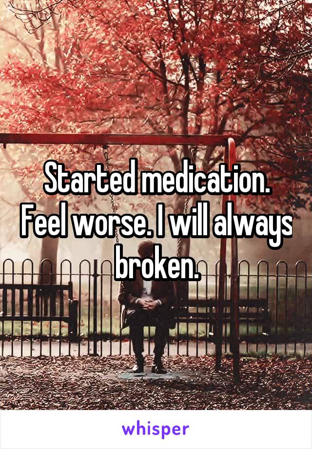 Started medication. Feel worse. I will always broken.