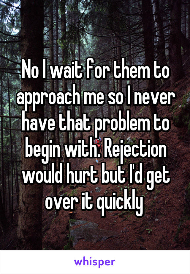 No I wait for them to approach me so I never have that problem to begin with. Rejection would hurt but I'd get over it quickly 