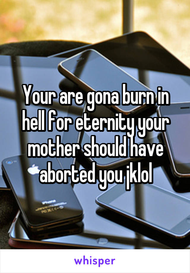 Your are gona burn in hell for eternity your mother should have aborted you jklol