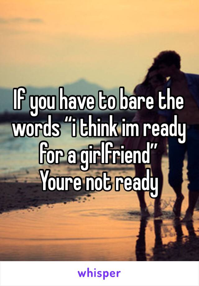If you have to bare the words “i think im ready for a girlfriend”
Youre not ready