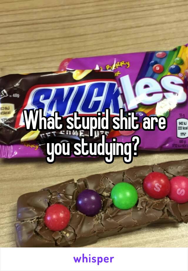 What stupid shit are you studying? 
