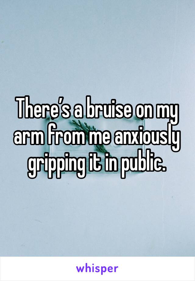 There’s a bruise on my arm from me anxiously gripping it in public.
