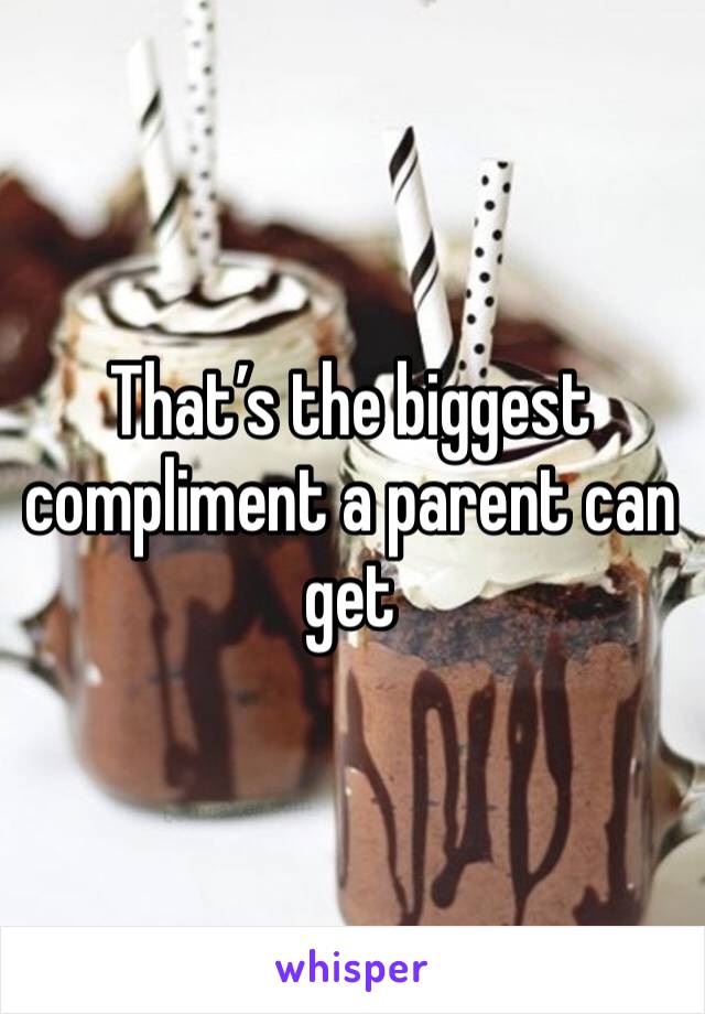 That’s the biggest compliment a parent can get 