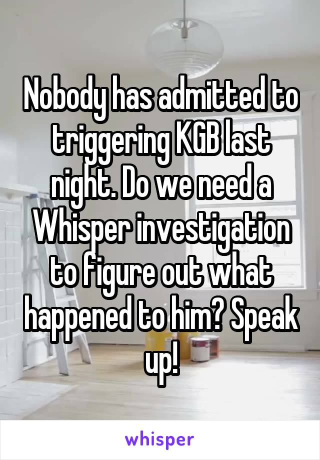 Nobody has admitted to triggering KGB last night. Do we need a Whisper investigation to figure out what happened to him? Speak up!
