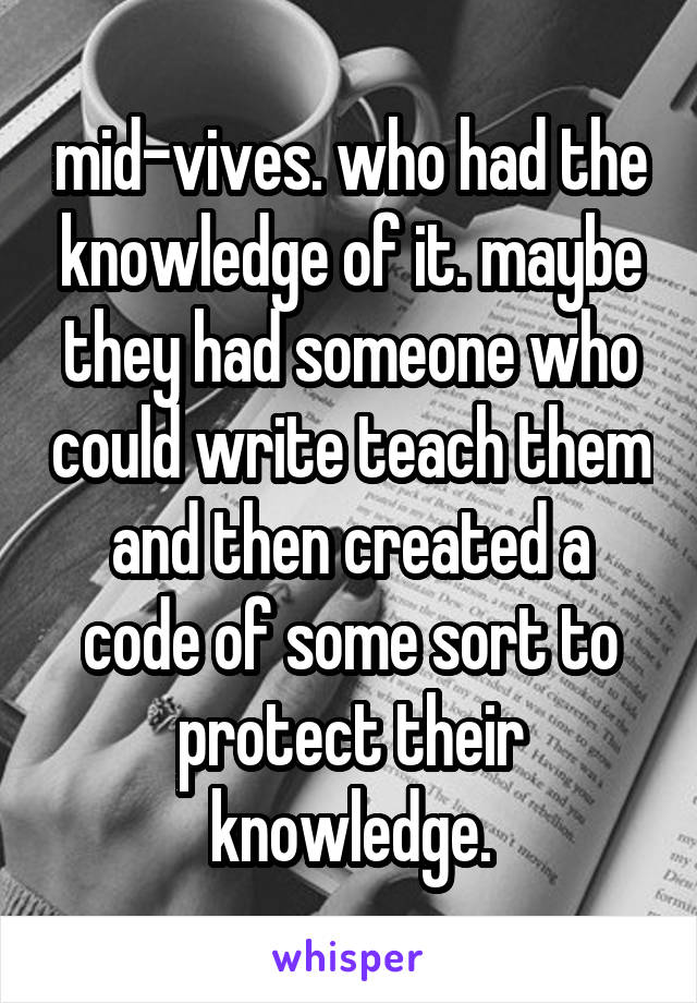 mid-vives. who had the knowledge of it. maybe they had someone who could write teach them and then created a code of some sort to protect their knowledge.