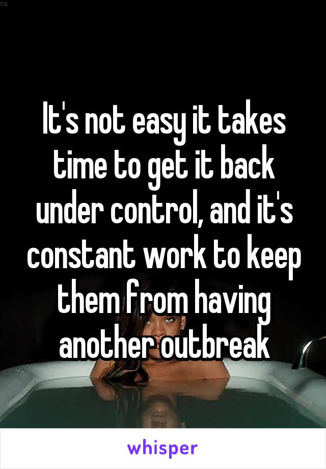 It's not easy it takes time to get it back under control, and it's constant work to keep them from having another outbreak