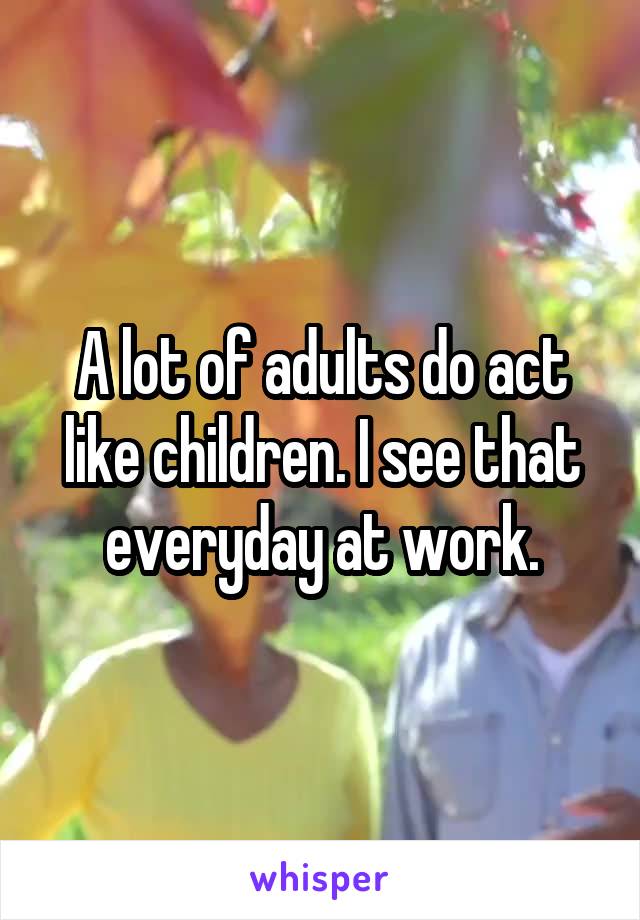 A lot of adults do act like children. I see that everyday at work.