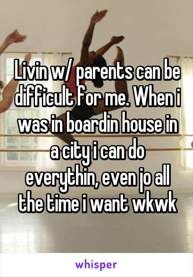 Livin w/ parents can be difficult for me. When i was in boardin house in a city i can do everythin, even jo all the time i want wkwk