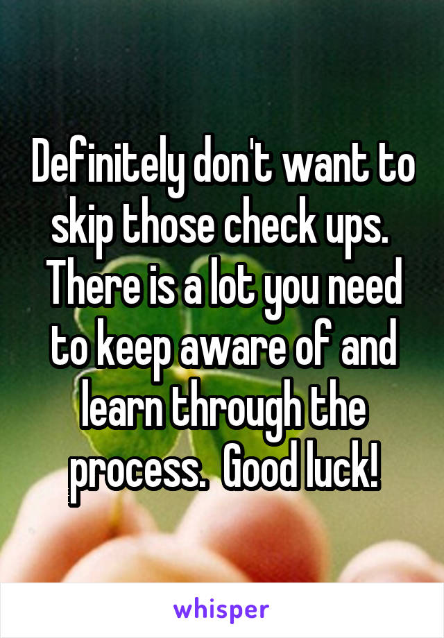 Definitely don't want to skip those check ups.  There is a lot you need to keep aware of and learn through the process.  Good luck!