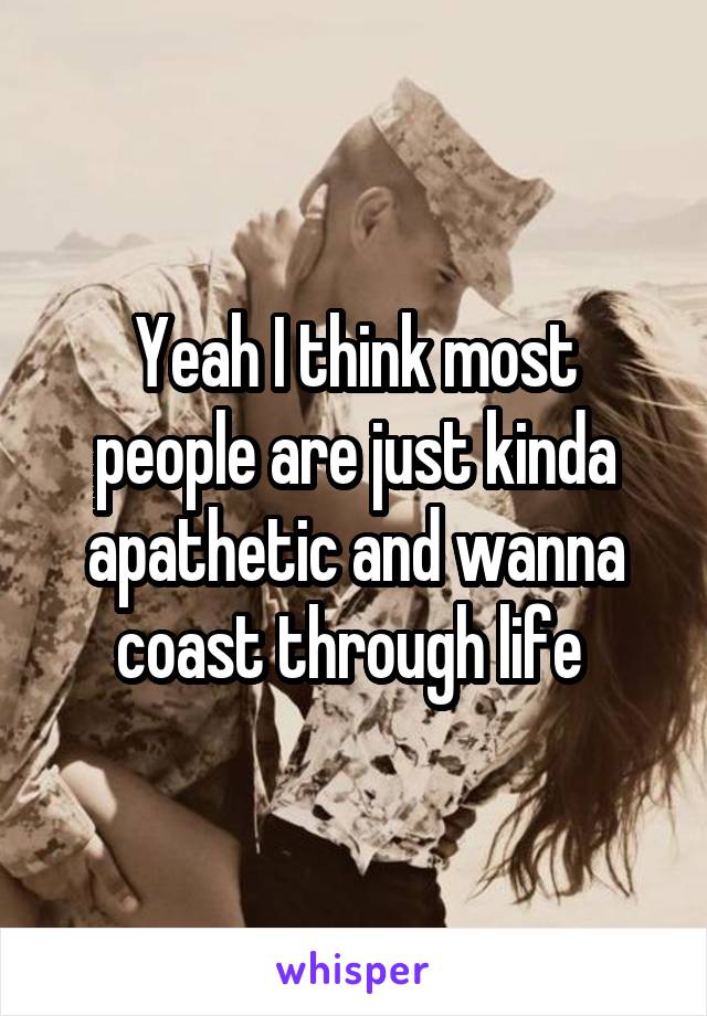 Yeah I think most people are just kinda apathetic and wanna coast through life 