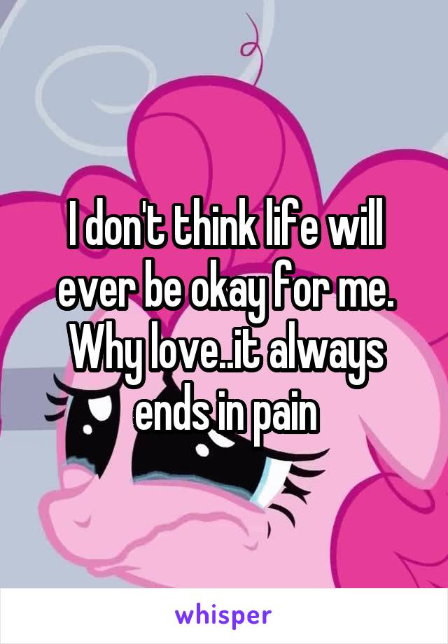 I don't think life will ever be okay for me. Why love..it always ends in pain