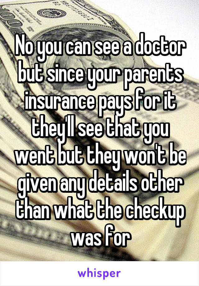 No you can see a doctor but since your parents insurance pays for it they'll see that you went but they won't be given any details other than what the checkup was for