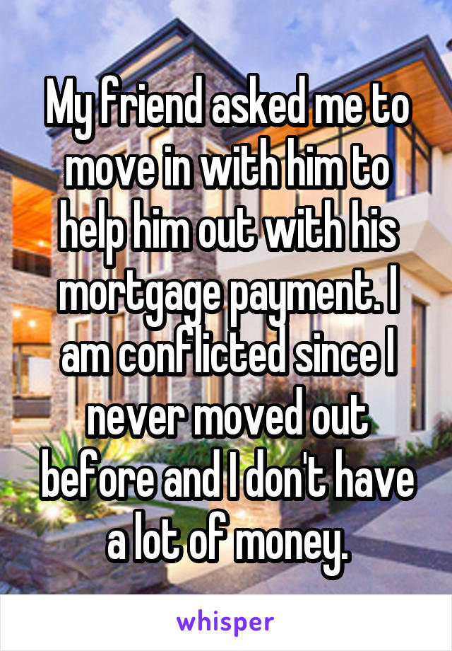 My friend asked me to move in with him to help him out with his mortgage payment. I am conflicted since I never moved out before and I don't have a lot of money.