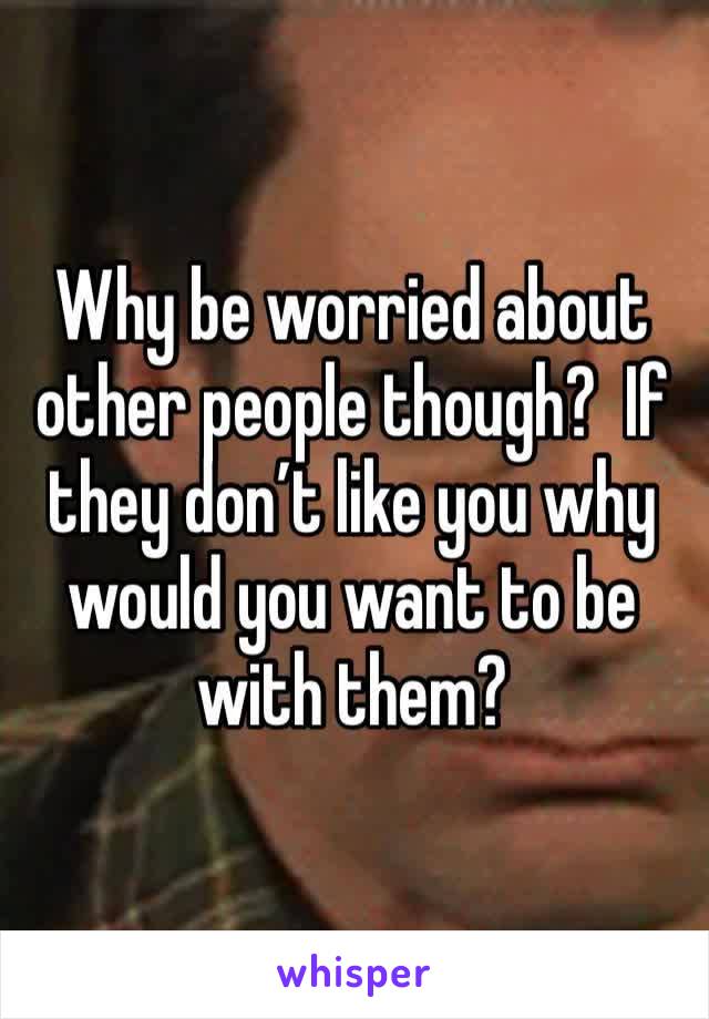 Why be worried about other people though?  If they don’t like you why would you want to be with them?