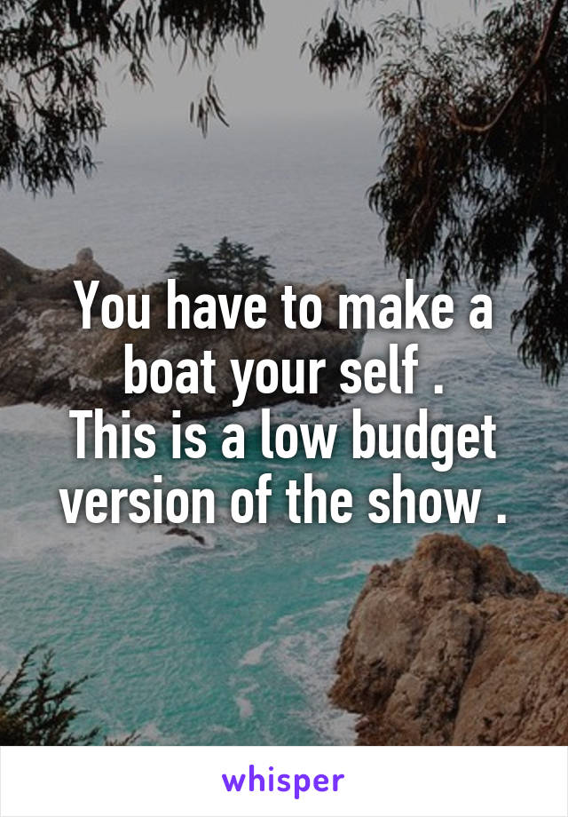 You have to make a boat your self .
This is a low budget version of the show .