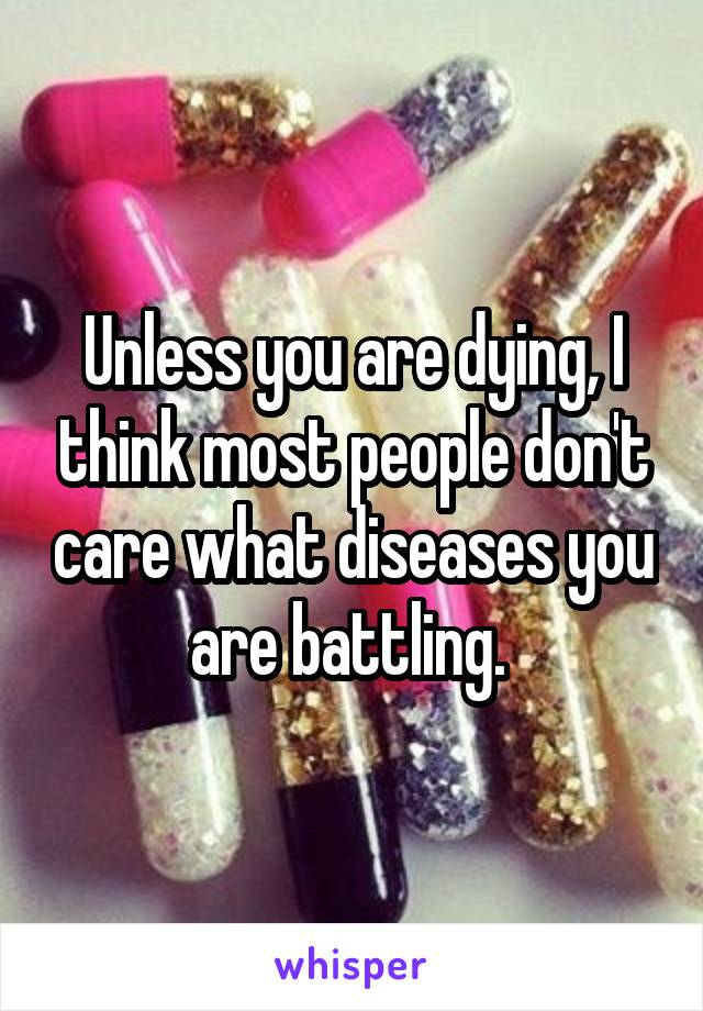 Unless you are dying, I think most people don't care what diseases you are battling. 