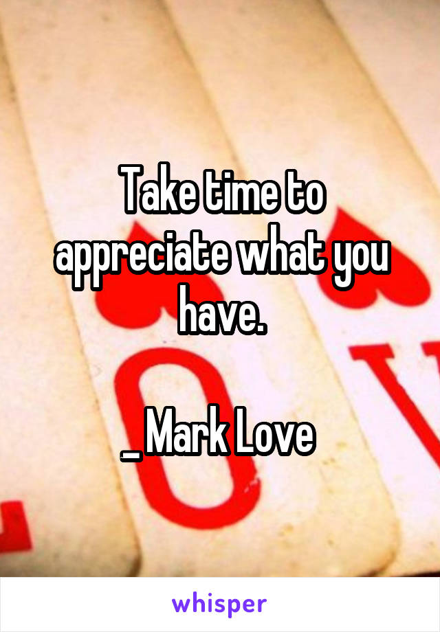 Take time to appreciate what you have.

_ Mark Love 