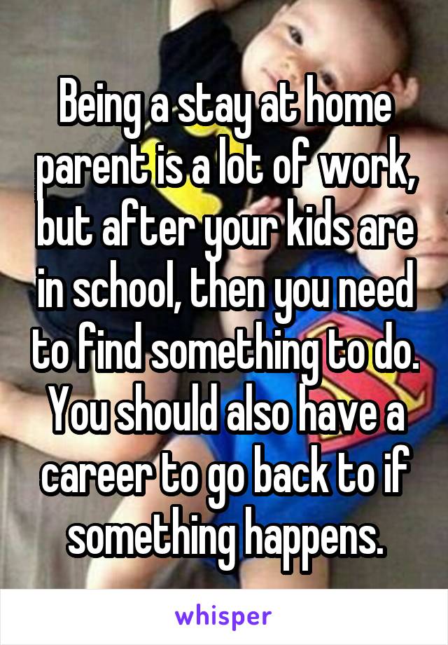 Being a stay at home parent is a lot of work, but after your kids are in school, then you need to find something to do.
You should also have a career to go back to if something happens.