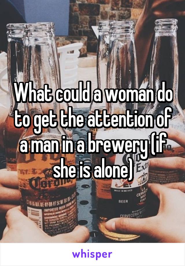 What could a woman do to get the attention of a man in a brewery (if she is alone)