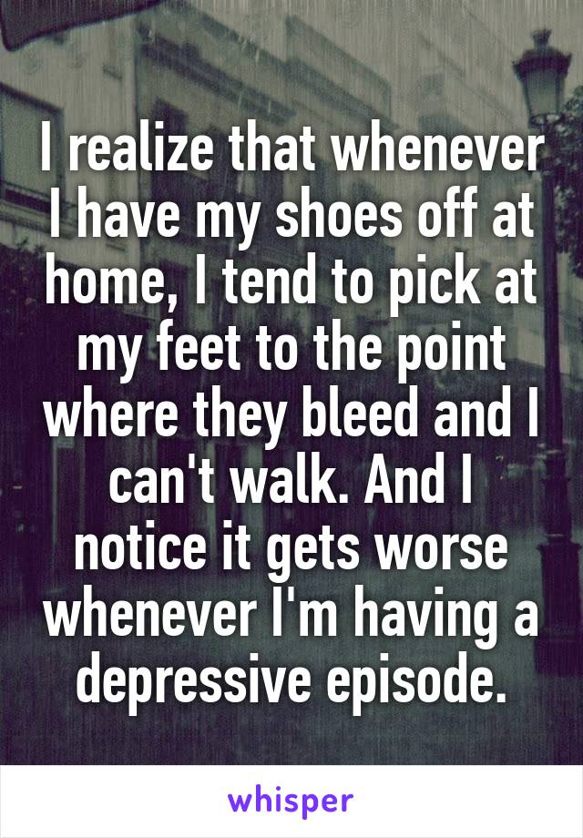 I realize that whenever I have my shoes off at home, I tend to pick at my feet to the point where they bleed and I can't walk. And I notice it gets worse whenever I'm having a depressive episode.