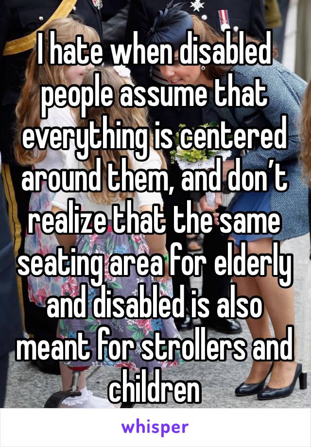 I hate when disabled people assume that everything is centered around them, and don’t realize that the same seating area for elderly and disabled is also meant for strollers and children 