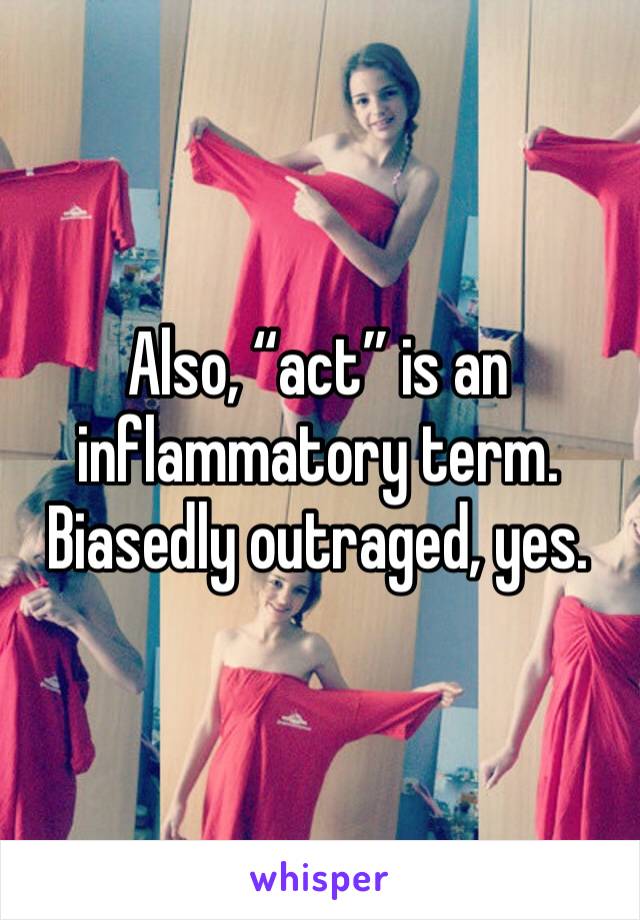 Also, “act” is an inflammatory term. Biasedly outraged, yes.