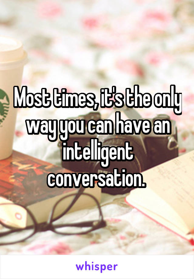Most times, it's the only way you can have an intelligent conversation. 