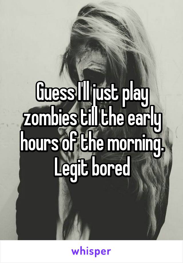 Guess I'll just play zombies till the early hours of the morning. Legit bored