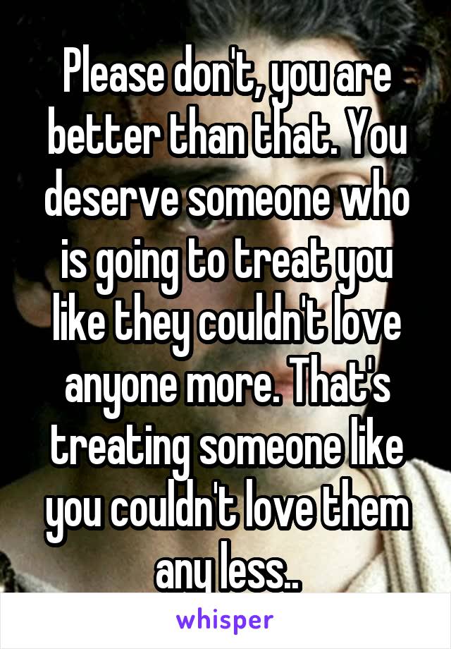 Please don't, you are better than that. You deserve someone who is going to treat you like they couldn't love anyone more. That's treating someone like you couldn't love them any less..