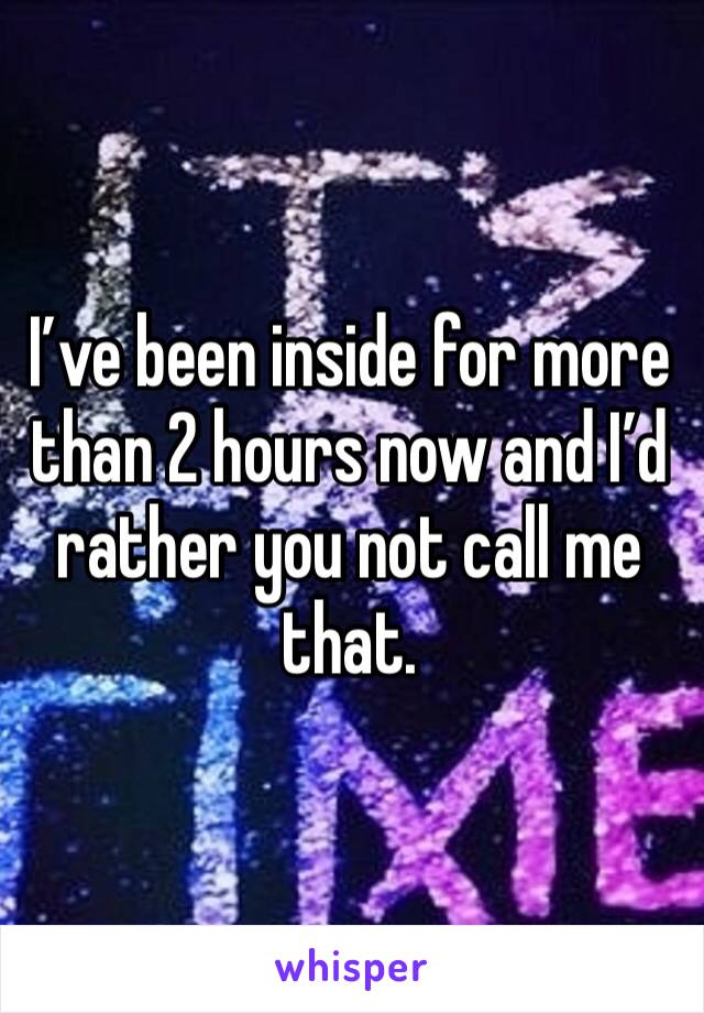 I’ve been inside for more than 2 hours now and I’d rather you not call me that.
