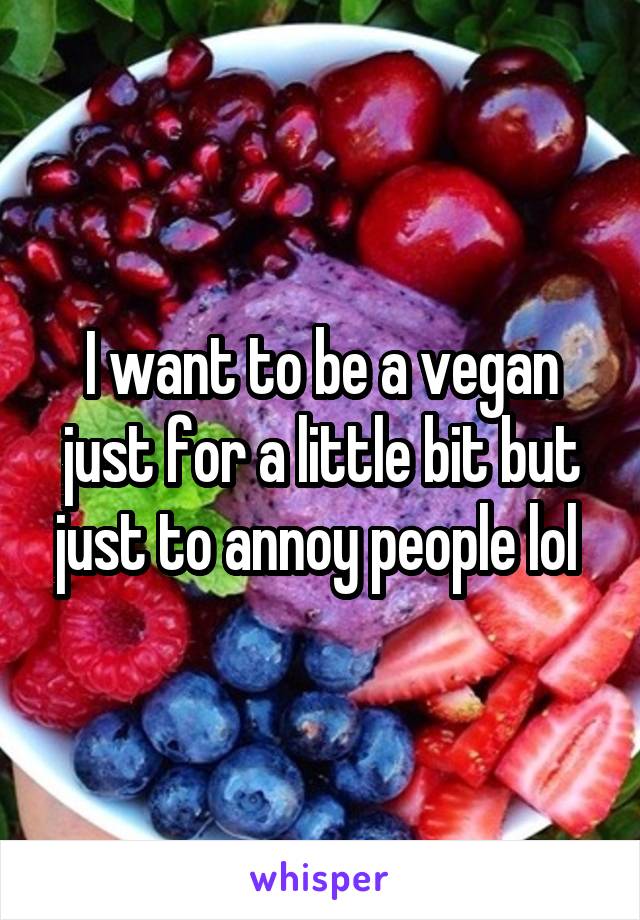 I want to be a vegan just for a little bit but just to annoy people lol 