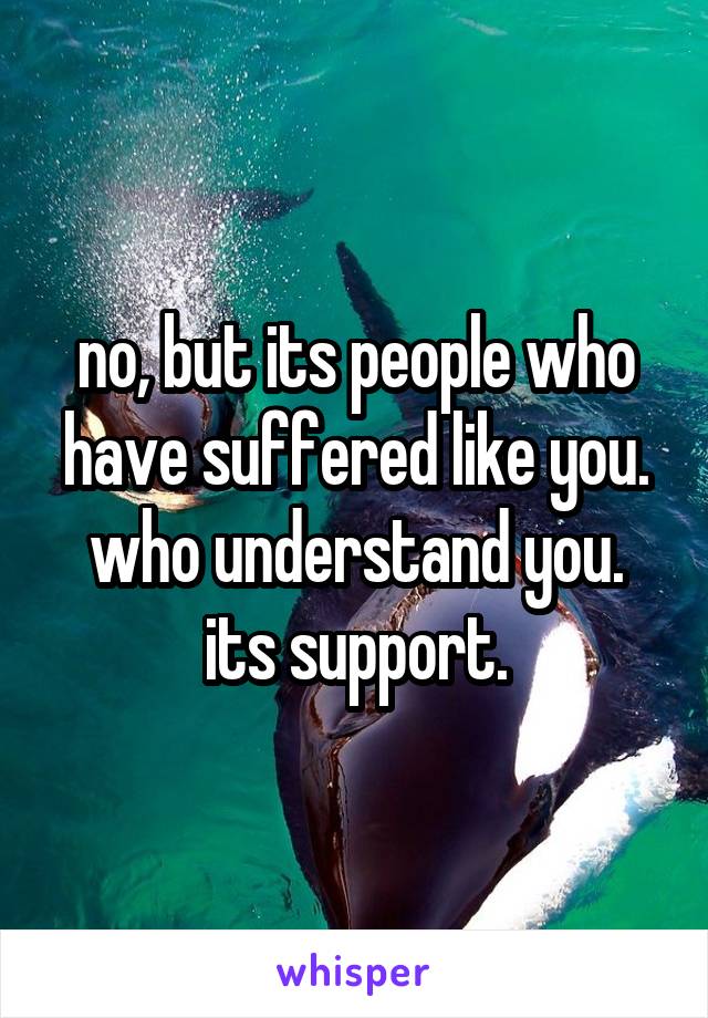 no, but its people who have suffered like you. who understand you. its support.
