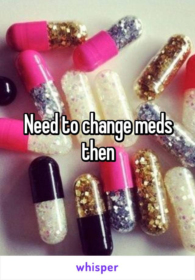Need to change meds then