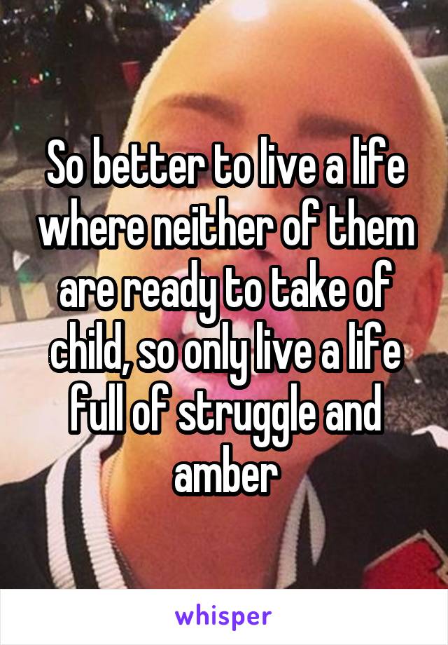So better to live a life where neither of them are ready to take of child, so only live a life full of struggle and amber