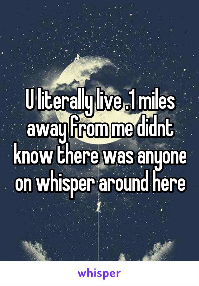 U literally live .1 miles away from me didnt know there was anyone on whisper around here