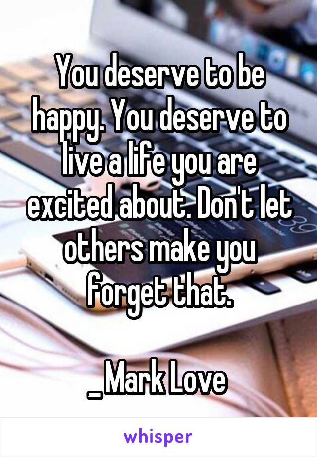 You deserve to be happy. You deserve to live a life you are excited about. Don't let others make you forget that.

_ Mark Love 